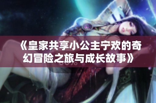《皇家共享小公主宁欢的奇幻冒险之旅与成长故事》