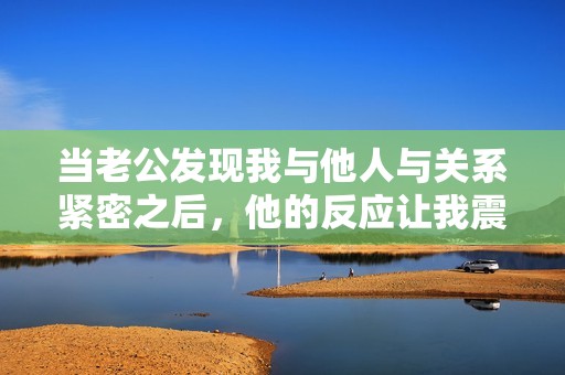 当老公发现我与他人与关系紧密之后，他的反应让我震惊