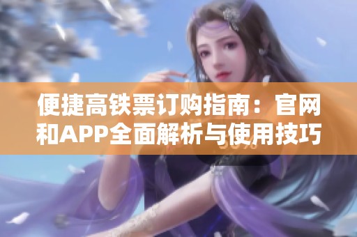 便捷高铁票订购指南：官网和APP全面解析与使用技巧