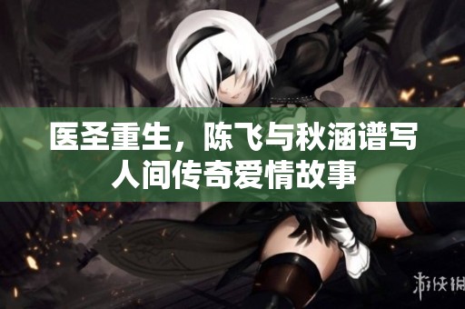 医圣重生，陈飞与秋涵谱写人间传奇爱情故事