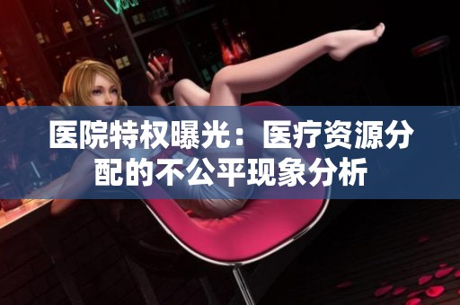 医院特权曝光：医疗资源分配的不公平现象分析