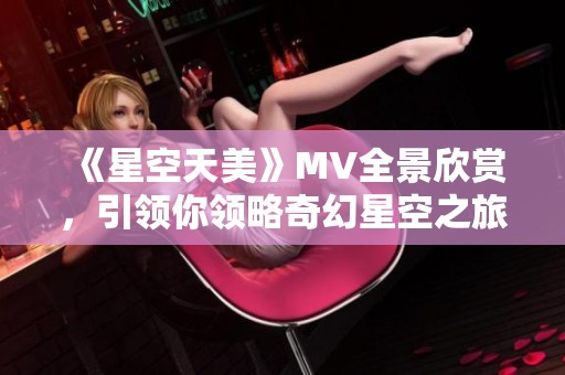 《星空天美》MV全景欣赏，引领你领略奇幻星空之旅