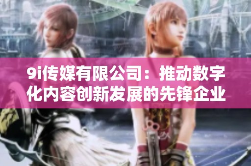 9i传媒有限公司：推动数字化内容创新发展的先锋企业