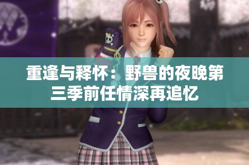 重逢与释怀：野兽的夜晚第三季前任情深再追忆