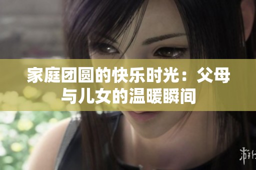 家庭团圆的快乐时光：父母与儿女的温暖瞬间