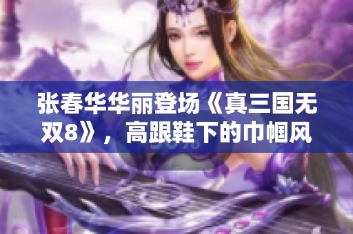 张春华华丽登场《真三国无双8》，高跟鞋下的巾帼风范尽显无遗