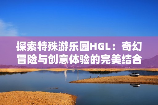 探索特殊游乐园HGL：奇幻冒险与创意体验的完美结合