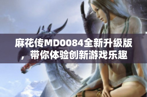 麻花传MD0084全新升级版，带你体验创新游戏乐趣