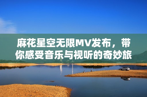 麻花星空无限MV发布，带你感受音乐与视听的奇妙旅程