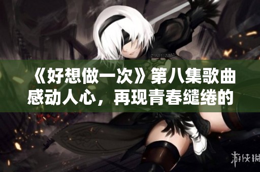 《好想做一次》第八集歌曲感动人心，再现青春缱绻的音乐旅程