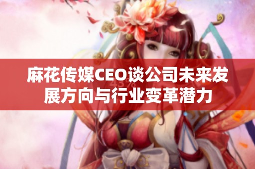 麻花传媒CEO谈公司未来发展方向与行业变革潜力