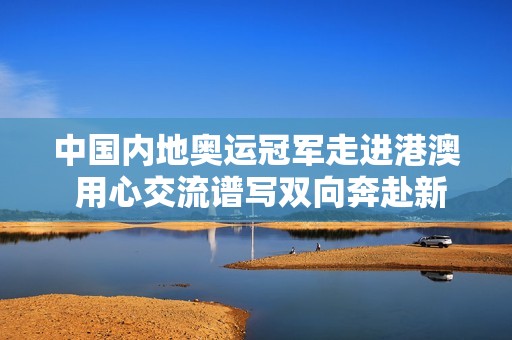 中国内地奥运冠军走进港澳 用心交流谱写双向奔赴新篇章