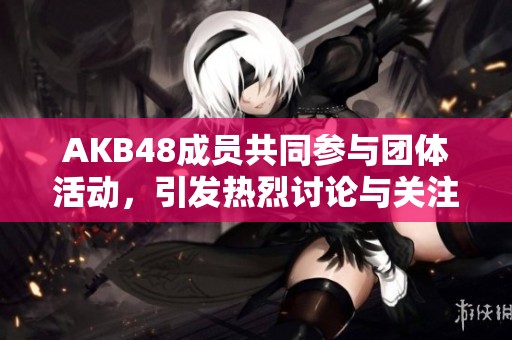 AKB48成员共同参与团体活动，引发热烈讨论与关注