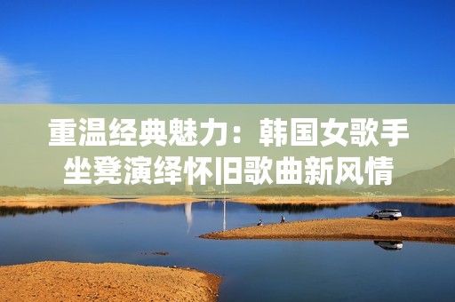 重温经典魅力：韩国女歌手坐凳演绎怀旧歌曲新风情