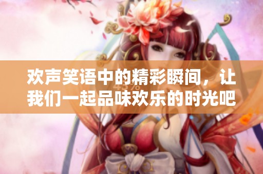 欢声笑语中的精彩瞬间，让我们一起品味欢乐的时光吧