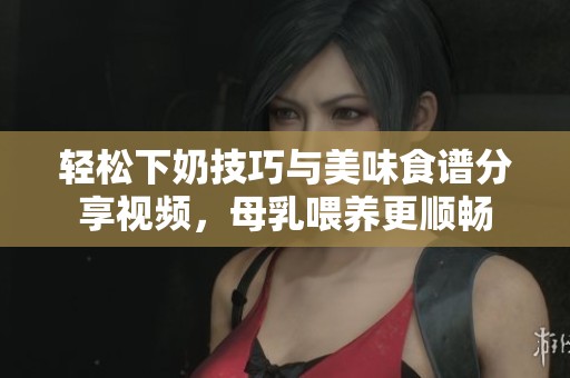 轻松下奶技巧与美味食谱分享视频，母乳喂养更顺畅