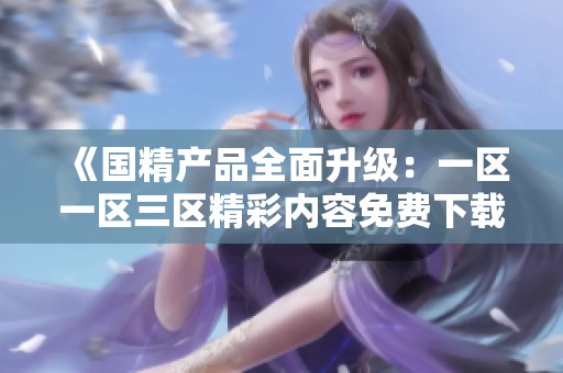 《国精产品全面升级：一区一区三区精彩内容免费下载指南》