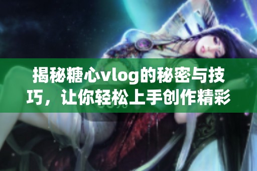 揭秘糖心vlog的秘密与技巧，让你轻松上手创作精彩视频