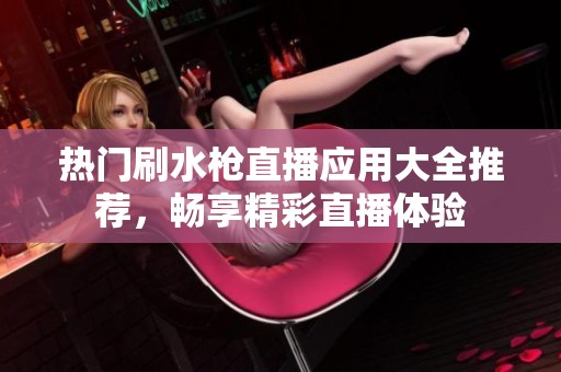 热门刷水枪直播应用大全推荐，畅享精彩直播体验