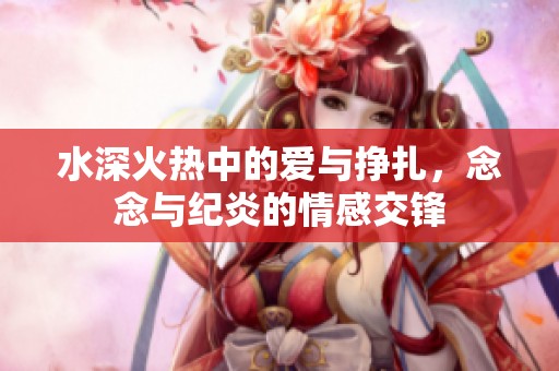 水深火热中的爱与挣扎，念念与纪炎的情感交锋