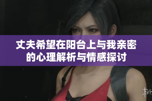 丈夫希望在阳台上与我亲密的心理解析与情感探讨