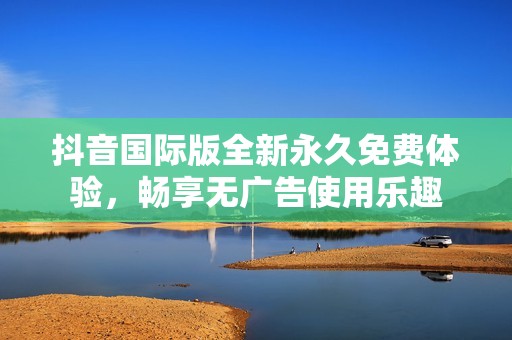 抖音国际版全新永久免费体验，畅享无广告使用乐趣