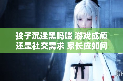 孩子沉迷黑吗喽 游戏成瘾还是社交需求 家长应如何有效引导