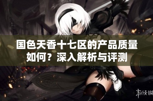 国色天香十七区的产品质量如何？深入解析与评测