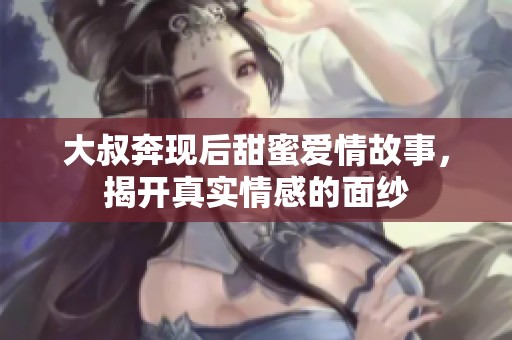 大叔奔现后甜蜜爱情故事，揭开真实情感的面纱
