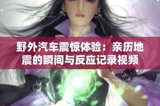 野外汽车震惊体验：亲历地震的瞬间与反应记录视频