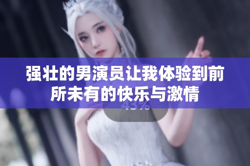 强壮的男演员让我体验到前所未有的快乐与激情