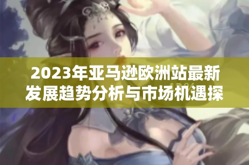 2023年亚马逊欧洲站最新发展趋势分析与市场机遇探讨