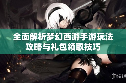 全面解析梦幻西游手游玩法攻略与礼包领取技巧