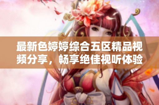 最新色婷婷综合五区精品视频分享，畅享绝佳视听体验