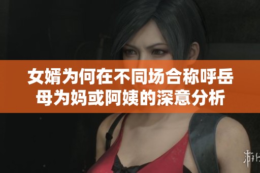 女婿为何在不同场合称呼岳母为妈或阿姨的深意分析