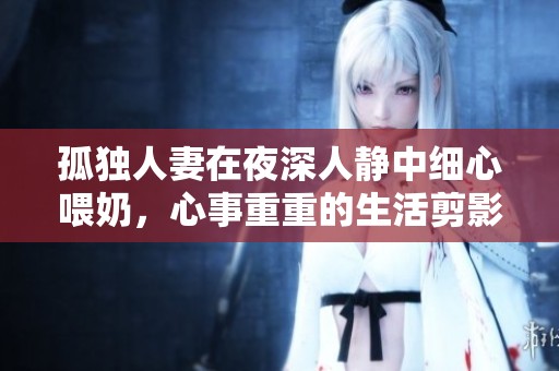 孤独人妻在夜深人静中细心喂奶，心事重重的生活剪影