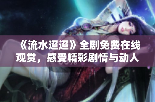 《流水迢迢》全剧免费在线观赏，感受精彩剧情与动人情感
