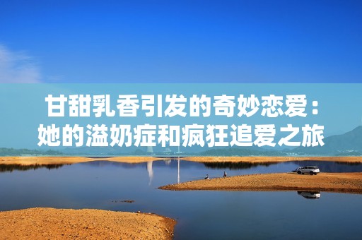 甘甜乳香引发的奇妙恋爱：她的溢奶症和疯狂追爱之旅