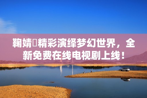 鞠婧祎精彩演绎梦幻世界，全新免费在线电视剧上线！