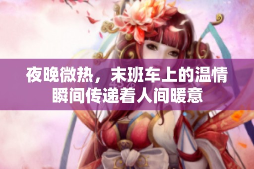 夜晚微热，末班车上的温情瞬间传递着人间暖意