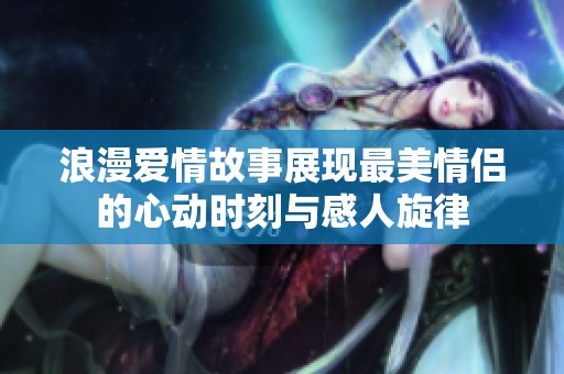 浪漫爱情故事展现最美情侣的心动时刻与感人旋律