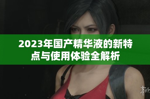 2023年国产精华液的新特点与使用体验全解析