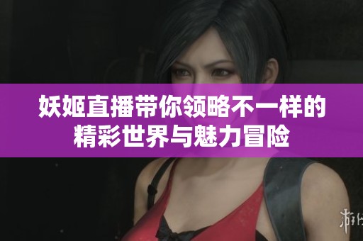 妖姬直播带你领略不一样的精彩世界与魅力冒险