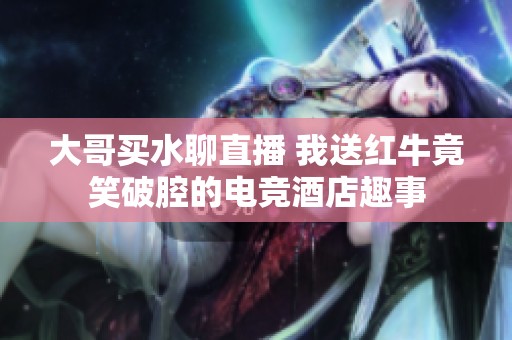大哥买水聊直播 我送红牛竟笑破腔的电竞酒店趣事