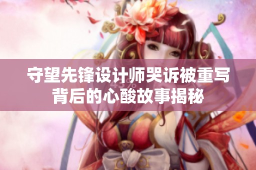 守望先锋设计师哭诉被重写背后的心酸故事揭秘