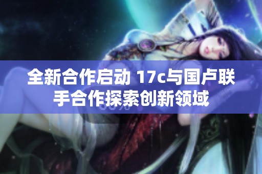全新合作启动 17c与国卢联手合作探索创新领域