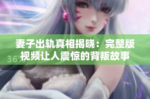 妻子出轨真相揭晓：完整版视频让人震惊的背叛故事