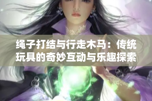绳子打结与行走木马：传统玩具的奇妙互动与乐趣探索