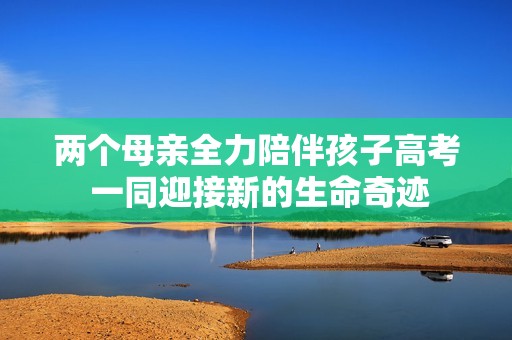 两个母亲全力陪伴孩子高考 一同迎接新的生命奇迹