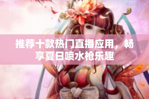 推荐十款热门直播应用，畅享夏日喷水枪乐趣